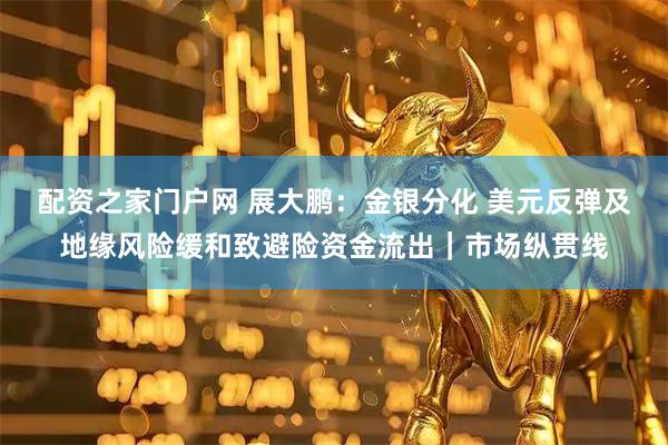 配资之家门户网 展大鹏：金银分化 美元反弹及地缘风险缓和致避险资金流出｜市场纵贯线