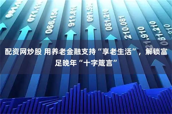 配资网炒股 用养老金融支持“享老生活”，解锁富足晚年“十字箴言”
