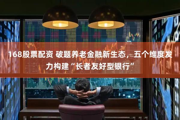 168股票配资 破题养老金融新生态，五个维度发力构建“长者友好型银行”