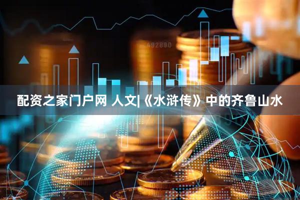 配资之家门户网 人文|《水浒传》中的齐鲁山水