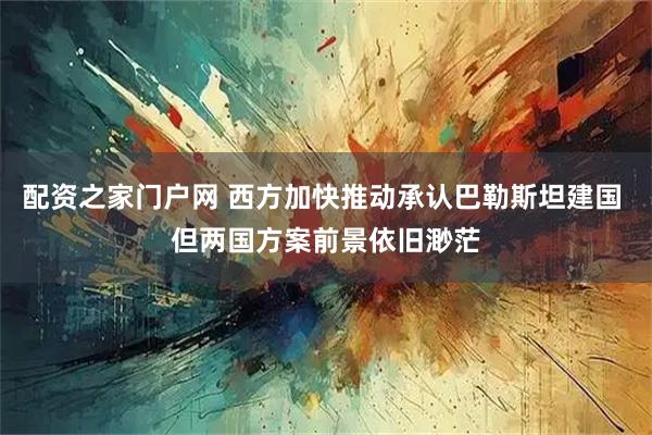 配资之家门户网 西方加快推动承认巴勒斯坦建国 但两国方案前景依旧渺茫