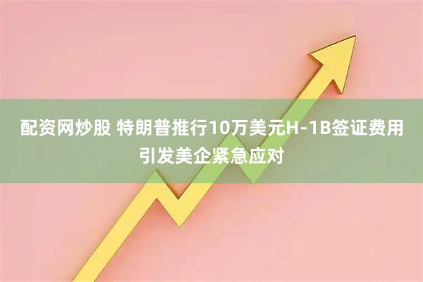 配资网炒股 特朗普推行10万美元H-1B签证费用引发美企紧急应对