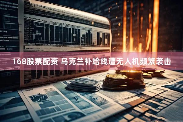 168股票配资 乌克兰补给线遭无人机频繁袭击
