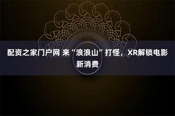 配资之家门户网 来“浪浪山”打怪，XR解锁电影新消费