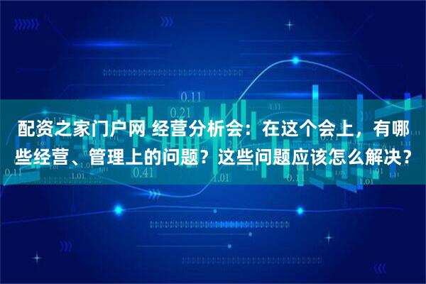 配资之家门户网 经营分析会：在这个会上，有哪些经营、管理上的问题？这些问题应该怎么解决？