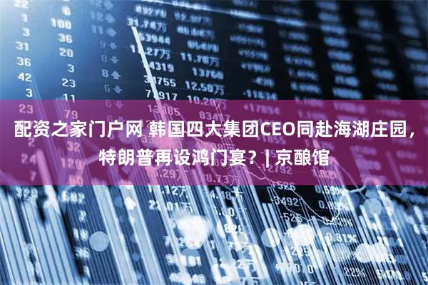 配资之家门户网 韩国四大集团CEO同赴海湖庄园，特朗普再设鸿门宴？| 京酿馆