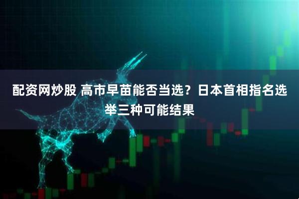 配资网炒股 高市早苗能否当选？日本首相指名选举三种可能结果