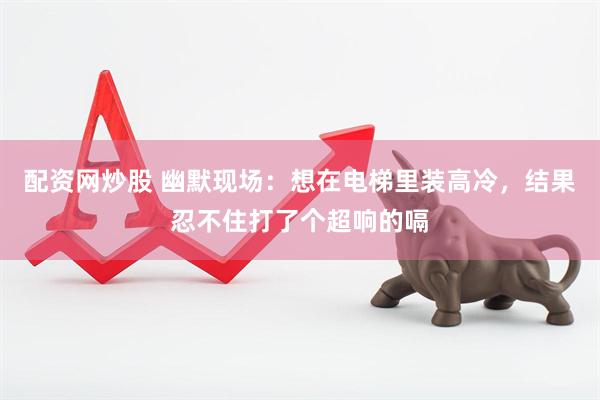 配资网炒股 幽默现场：想在电梯里装高冷，结果忍不住打了个超响的嗝
