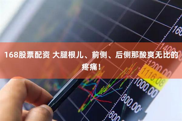 168股票配资 大腿根儿、前侧、后侧那酸爽无比的疼痛！