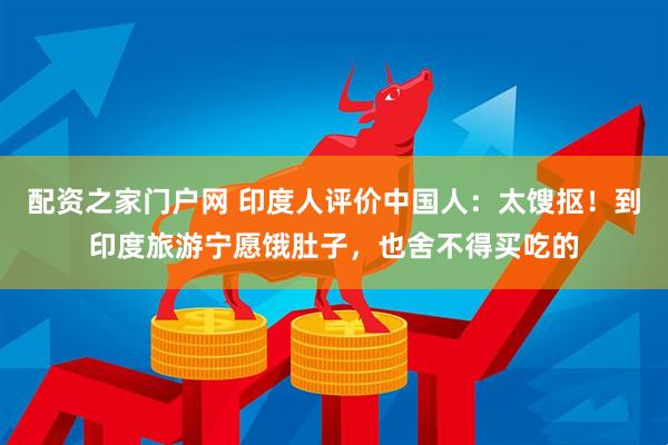 配资之家门户网 印度人评价中国人：太馊抠！到印度旅游宁愿饿肚子，也舍不得买吃的