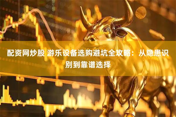 配资网炒股 游乐设备选购避坑全攻略：从隐患识别到靠谱选择