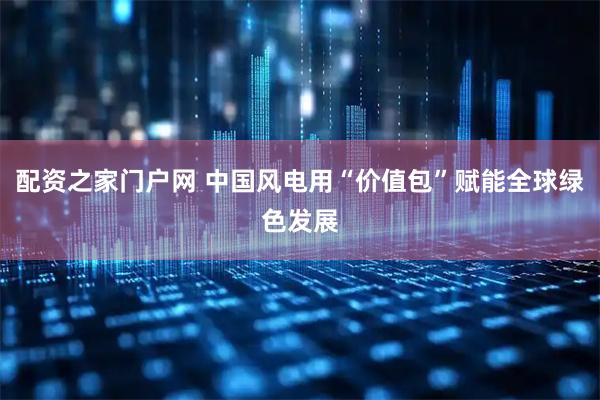 配资之家门户网 中国风电用“价值包”赋能全球绿色发展