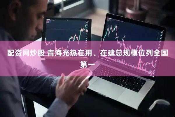 配资网炒股 青海光热在用、在建总规模位列全国第一