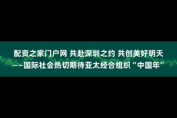 配资之家门户网 共赴深圳之约 共创美好明天——国际社会热切期待亚太经合组织“中国年”