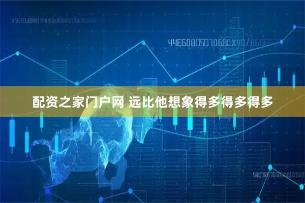 配资之家门户网 远比他想象得多得多得多
