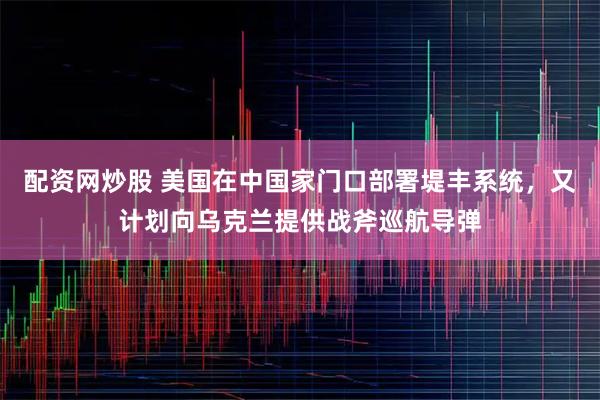 配资网炒股 美国在中国家门口部署堤丰系统，又计划向乌克兰提供战斧巡航导弹