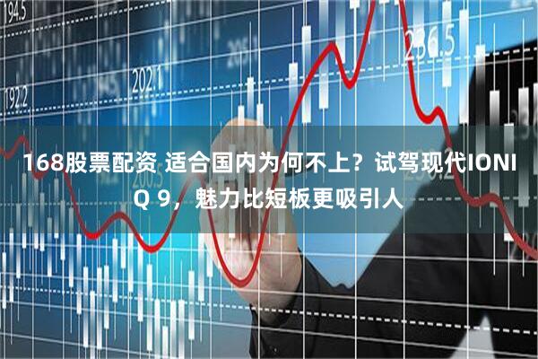 168股票配资 适合国内为何不上？试驾现代IONIQ 9，魅力比短板更吸引人