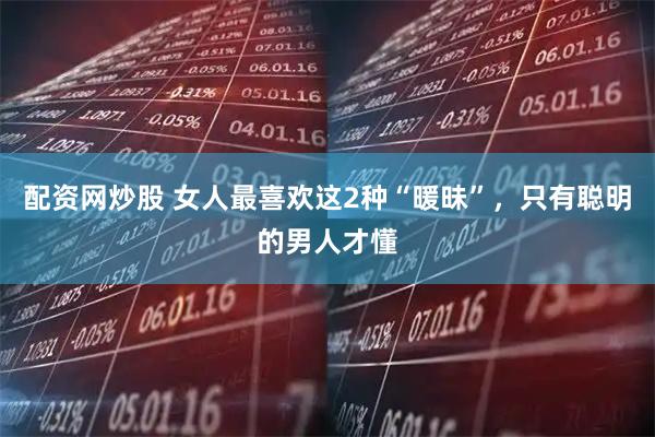 配资网炒股 女人最喜欢这2种“暖昧”，只有聪明的男人才懂