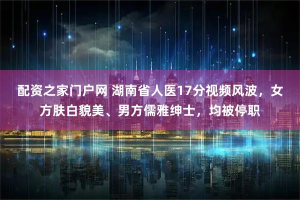 配资之家门户网 湖南省人医17分视频风波，女方肤白貌美、男方儒雅绅士，均被停职
