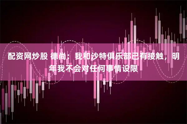 配资网炒股 德尚：我和沙特俱乐部已有接触，明年我不会对任何事情设限