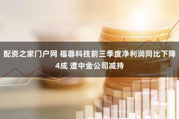 配资之家门户网 福蓉科技前三季度净利润同比下降4成 遭中金公司减持