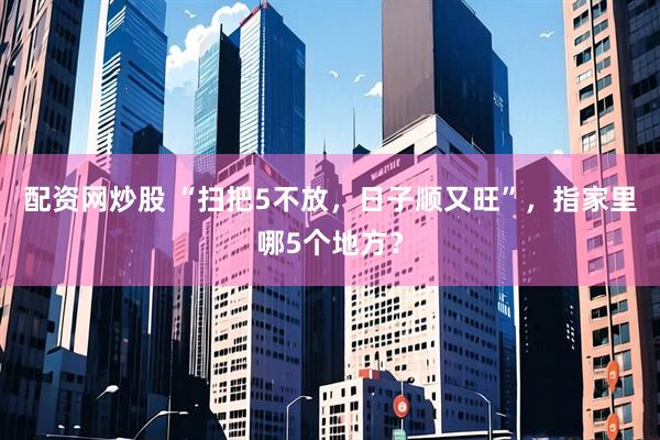 配资网炒股 “扫把5不放，日子顺又旺”，指家里哪5个地方？