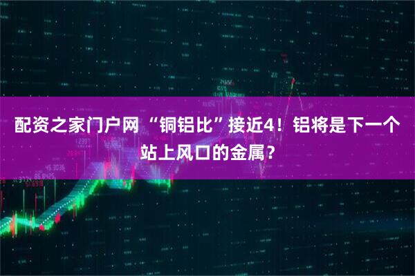 配资之家门户网 “铜铝比”接近4！铝将是下一个站上风口的金属？