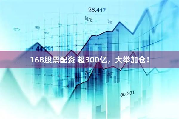 168股票配资 超300亿，大举加仓！