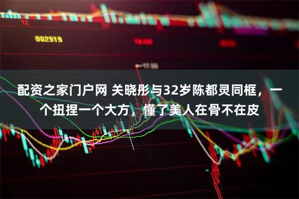 配资之家门户网 关晓彤与32岁陈都灵同框，一个扭捏一个大方，懂了美人在骨不在皮
