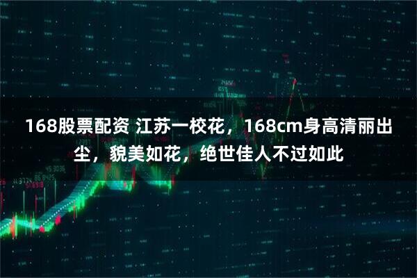 168股票配资 江苏一校花，168cm身高清丽出尘，貌美如花，绝世佳人不过如此