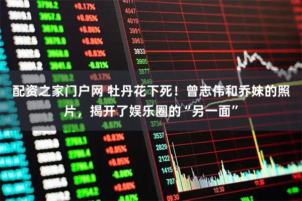 配资之家门户网 牡丹花下死！曾志伟和乔妹的照片，揭开了娱乐圈的“另一面”