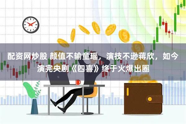 配资网炒股 颜值不输童瑶，演技不逊蒋欣，如今演完央剧《四喜》终于火爆出圈