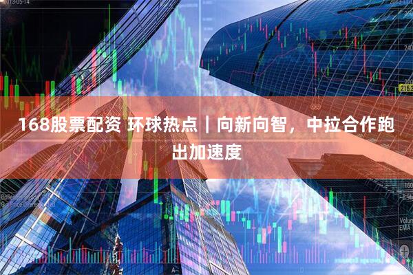 168股票配资 环球热点｜向新向智，中拉合作跑出加速度