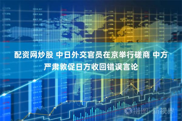 配资网炒股 中日外交官员在京举行磋商 中方严肃敦促日方收回错误言论