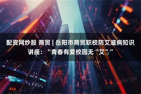 配资网炒股 商贸 | 岳阳市商贸职校防艾滋病知识讲座：“青春有爱校园无“艾””