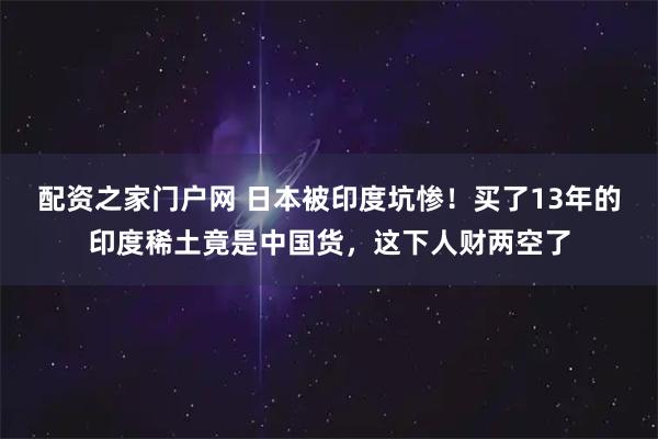 配资之家门户网 日本被印度坑惨！买了13年的印度稀土竟是中国货，这下人财两空了