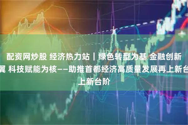 配资网炒股 经济热力站｜绿色转型为基 金融创新为翼 科技赋能为核——助推首都经济高质量发展再上新台阶