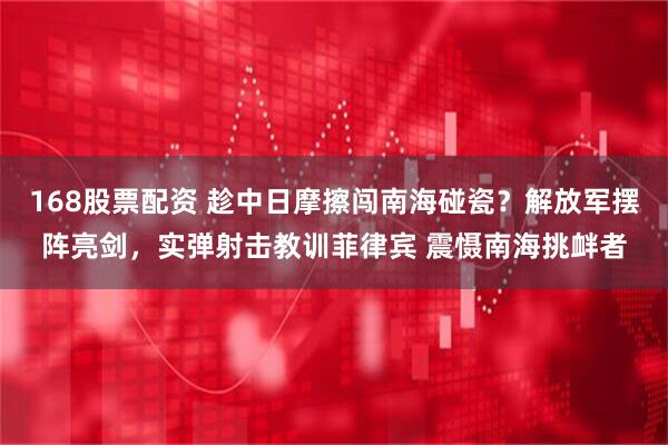 168股票配资 趁中日摩擦闯南海碰瓷？解放军摆阵亮剑，实弹射击教训菲律宾 震慑南海挑衅者