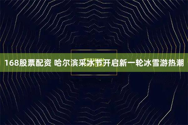 168股票配资 哈尔滨采冰节开启新一轮冰雪游热潮