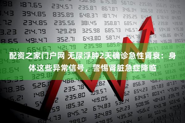 配资之家门户网 无尿浮肿2天确诊急性肾衰：身体这些异常信号，警惕肾脏急症降临