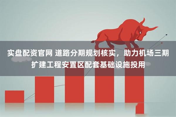 实盘配资官网 道路分期规划核实，助力机场三期扩建工程安置区配套基础设施投用
