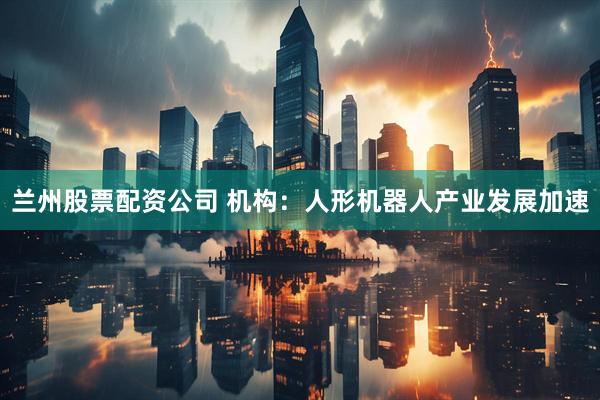 兰州股票配资公司 机构：人形机器人产业发展加速