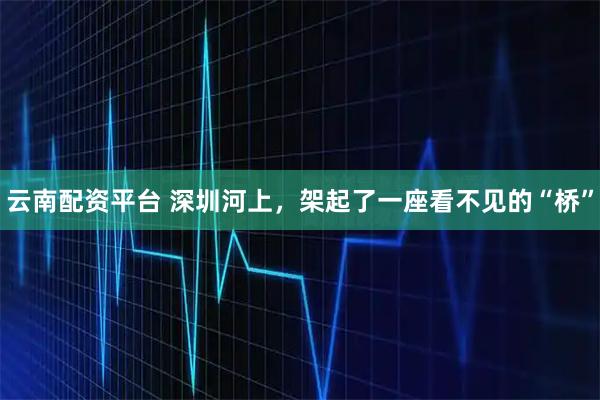 云南配资平台 深圳河上，架起了一座看不见的“桥”