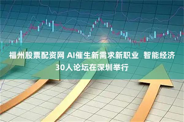 福州股票配资网 AI催生新需求新职业  智能经济30人论坛在深圳举行