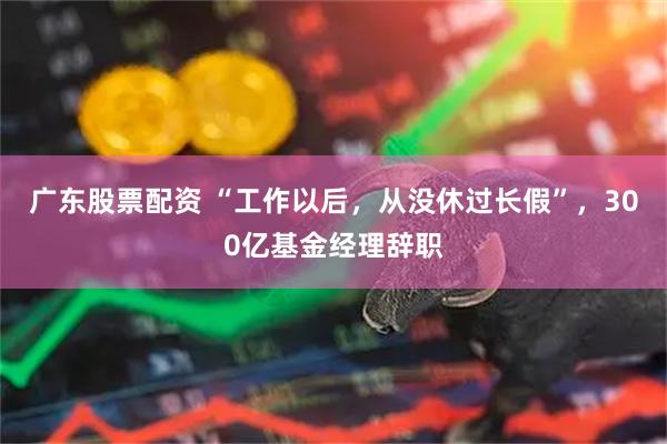 广东股票配资 “工作以后，从没休过长假”，300亿基金经理辞职