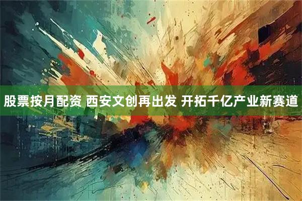 股票按月配资 西安文创再出发 开拓千亿产业新赛道