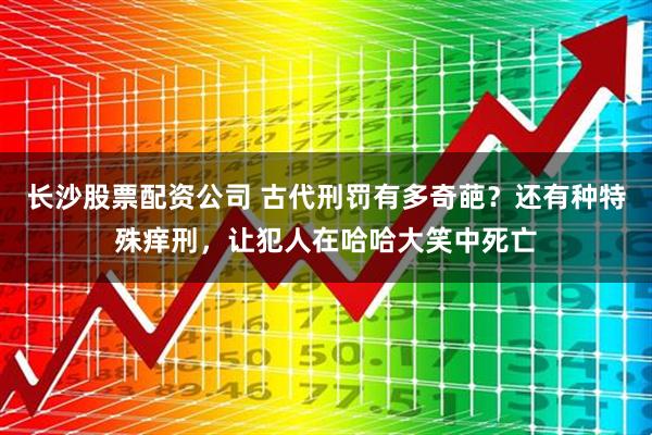 长沙股票配资公司 古代刑罚有多奇葩？还有种特殊痒刑，让犯人在哈哈大笑中死亡