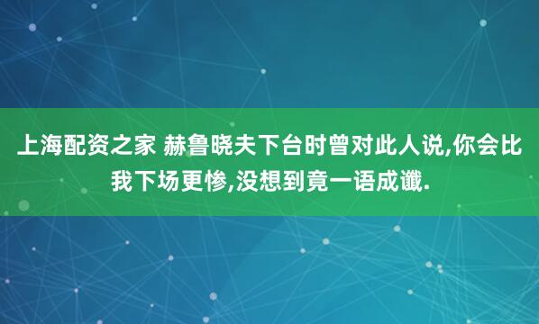 上海配资之家 赫鲁晓夫下台时曾对此人说,你会比我下场更惨,没想到竟一语成谶.