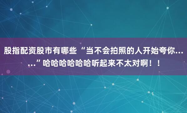 股指配资股市有哪些 “当不会拍照的人开始夸你......”哈哈哈哈哈哈听起来不太对啊！！