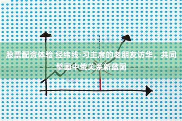 股票配资体验 经纬线·习主席的老朋友访华，共同擘画中俄关系新蓝图